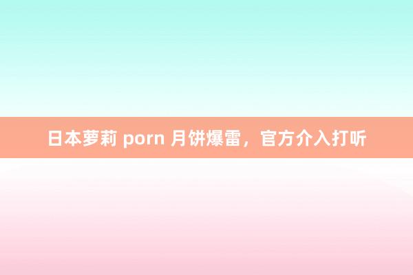 日本萝莉 porn 月饼爆雷，官方介入打听