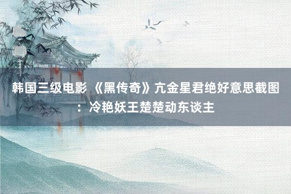 韩国三级电影 《黑传奇》亢金星君绝好意思截图：冷艳妖王楚楚动东谈主