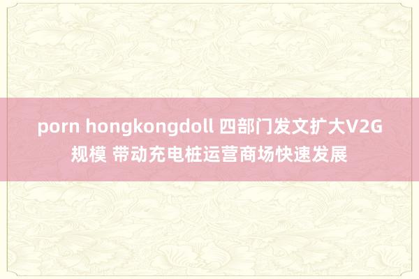 porn hongkongdoll 四部门发文扩大V2G规模 带动充电桩运营商场快速发展