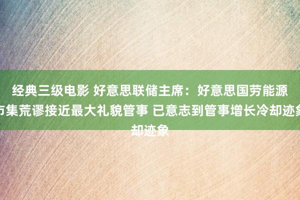 经典三级电影 好意思联储主席：好意思国劳能源市集荒谬接近最大礼貌管事 已意志到管事增长冷却迹象