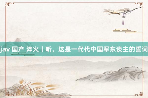 jav 国产 淬火丨听，这是一代代中国军东谈主的誓词