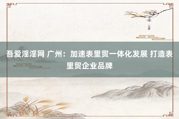吾爱淫淫网 广州：加速表里贸一体化发展 打造表里贸企业品牌