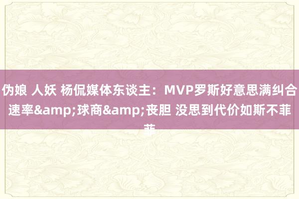 伪娘 人妖 杨侃媒体东谈主：MVP罗斯好意思满纠合速率&球商&丧胆 没思到代价如斯不菲