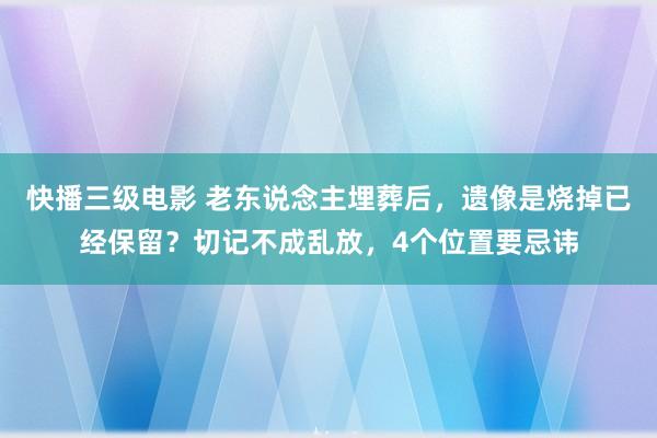 快播三级电影 老东说念主埋葬后，遗像是烧掉已经保留？切记不成乱放，4个位置要忌讳