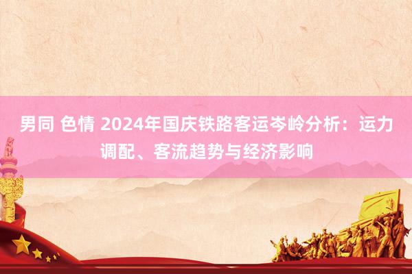 男同 色情 2024年国庆铁路客运岑岭分析：运力调配、客流趋势与经济影响