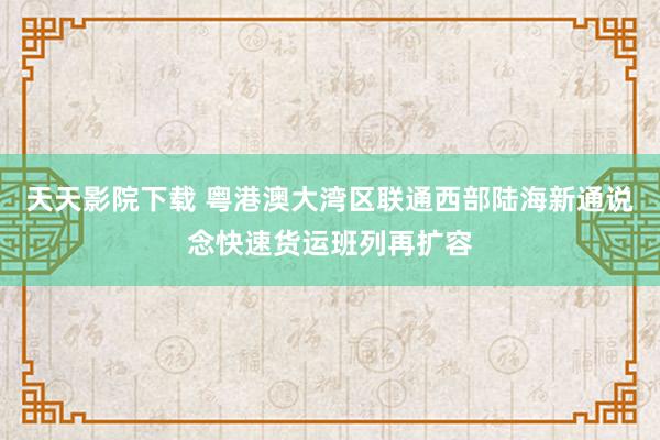 天天影院下载 粤港澳大湾区联通西部陆海新通说念快速货运班列再扩容