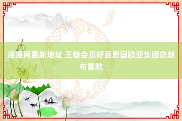 淫淫网最新地址 王毅会见好意思国欧亚集团总裁布雷默
