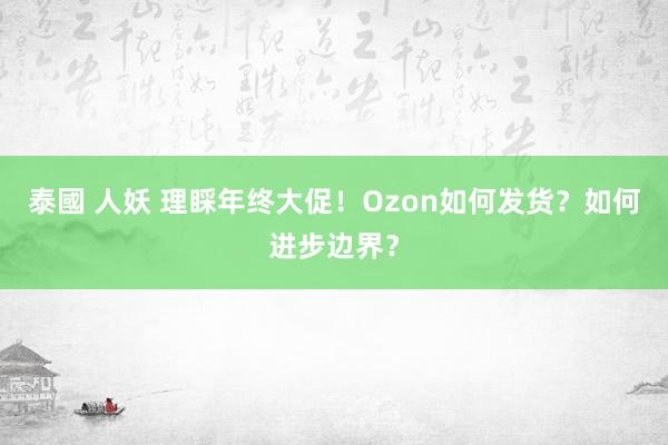 泰國 人妖 理睬年终大促！Ozon如何发货？如何进步边界？