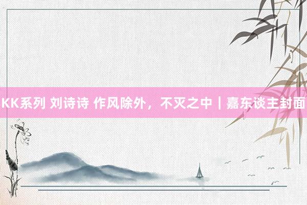 KK系列 刘诗诗 作风除外，不灭之中｜嘉东谈主封面