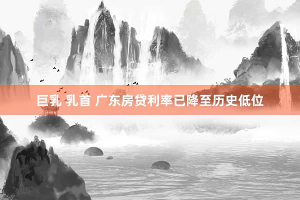 巨乳 乳首 广东房贷利率已降至历史低位