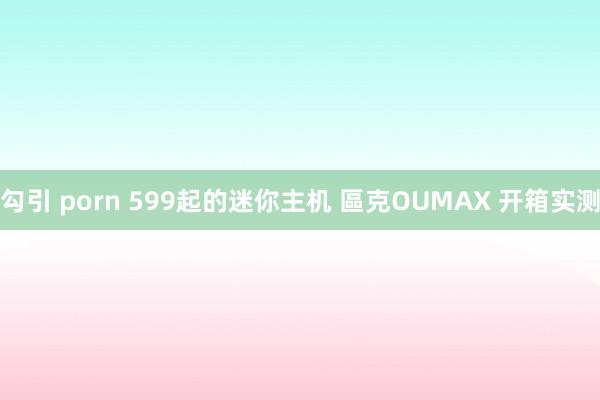 勾引 porn 599起的迷你主机 區克OUMAX 开箱实测