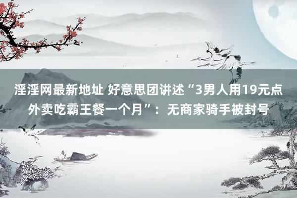 淫淫网最新地址 好意思团讲述“3男人用19元点外卖吃霸王餐一个月”：无商家骑手被封号
