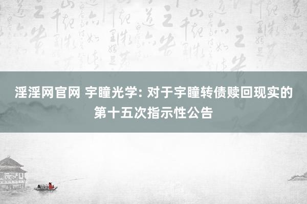 淫淫网官网 宇瞳光学: 对于宇瞳转债赎回现实的第十五次指示性公告