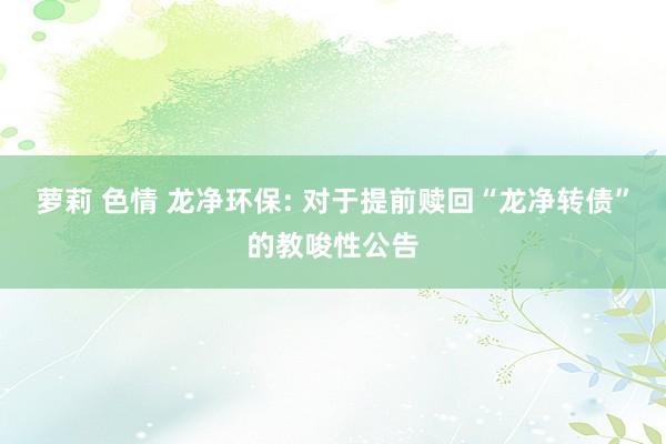 萝莉 色情 龙净环保: 对于提前赎回“龙净转债”的教唆性公告