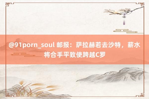 @91porn_soul 邮报：萨拉赫若去沙特，薪水将合手平致使跨越C罗