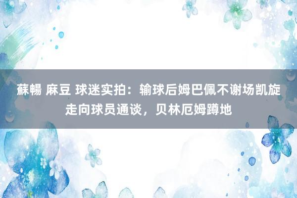 蘇暢 麻豆 球迷实拍：输球后姆巴佩不谢场凯旋走向球员通谈，贝林厄姆蹲地