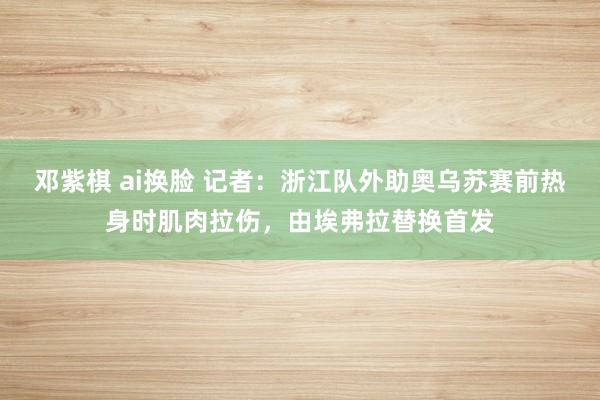 邓紫棋 ai换脸 记者：浙江队外助奥乌苏赛前热身时肌肉拉伤，由埃弗拉替换首发