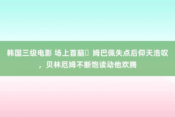 韩国三级电影 场上首脑✊姆巴佩失点后仰天浩叹，贝林厄姆不断饱读动他欢腾