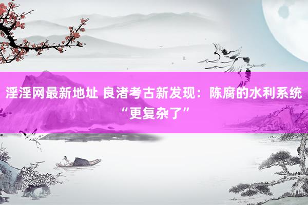 淫淫网最新地址 良渚考古新发现：陈腐的水利系统“更复杂了”