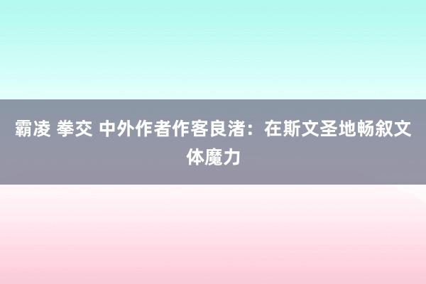 霸凌 拳交 中外作者作客良渚：在斯文圣地畅叙文体魔力