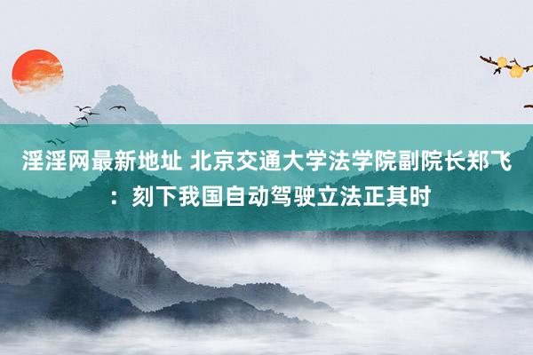 淫淫网最新地址 北京交通大学法学院副院长郑飞 ：刻下我国自动驾驶立法正其时