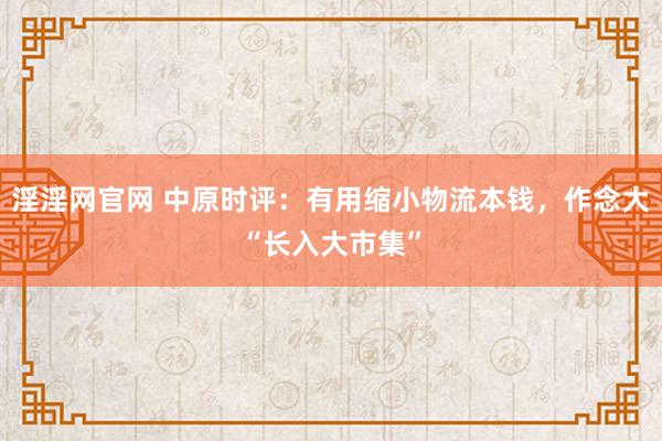淫淫网官网 中原时评：有用缩小物流本钱，作念大“长入大市集”