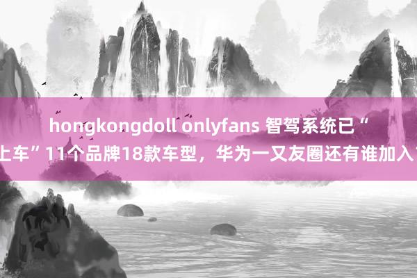 hongkongdoll onlyfans 智驾系统已“上车”11个品牌18款车型，华为一又友圈还有谁加入？