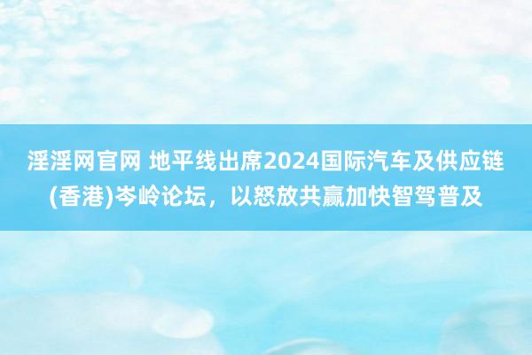 淫淫网官网 地平线出席2024国际汽车及供应链(香港)岑岭论坛，以怒放共赢加快智驾普及