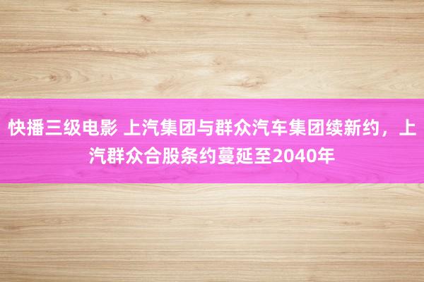 快播三级电影 上汽集团与群众汽车集团续新约，上汽群众合股条约蔓延至2040年