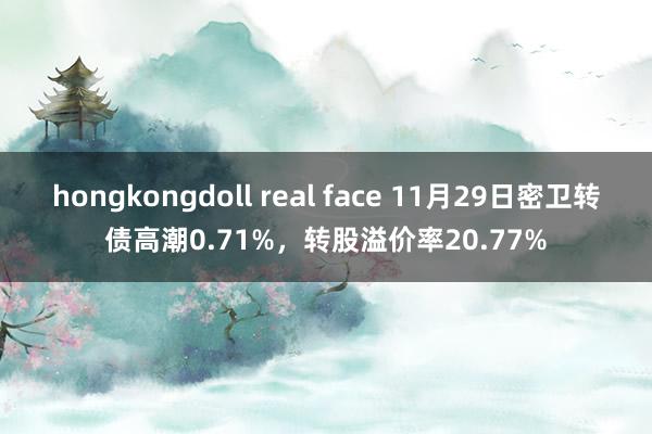 hongkongdoll real face 11月29日密卫转债高潮0.71%，转股溢价率20.77%