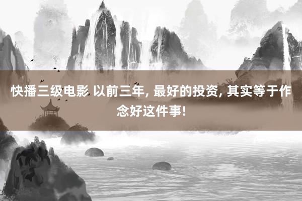 快播三级电影 以前三年， 最好的投资， 其实等于作念好这件事!