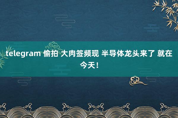 telegram 偷拍 大肉签频现 半导体龙头来了 就在今天！