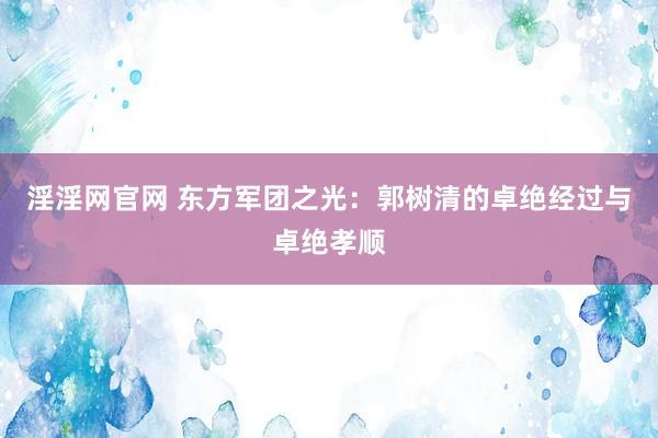 淫淫网官网 东方军团之光：郭树清的卓绝经过与卓绝孝顺