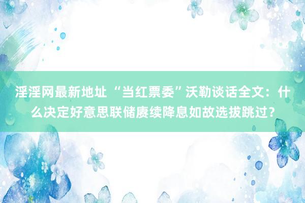 淫淫网最新地址 “当红票委”沃勒谈话全文：什么决定好意思联储赓续降息如故选拔跳过？
