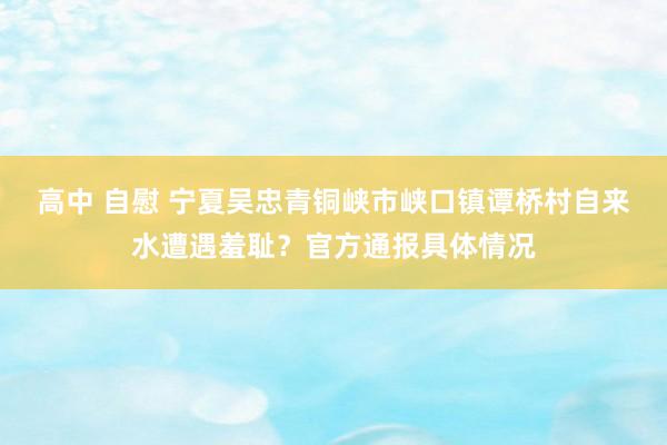高中 自慰 宁夏吴忠青铜峡市峡口镇谭桥村自来水遭遇羞耻？官方通报具体情况