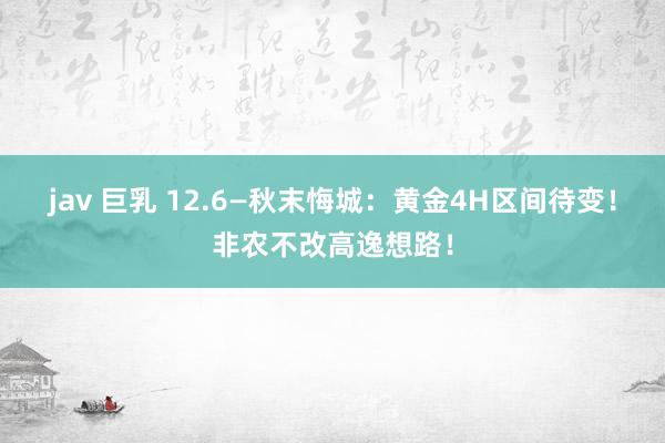 jav 巨乳 12.6—秋末悔城：黄金4H区间待变！非农不改高逸想路！
