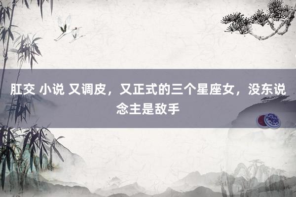 肛交 小说 又调皮，又正式的三个星座女，没东说念主是敌手
