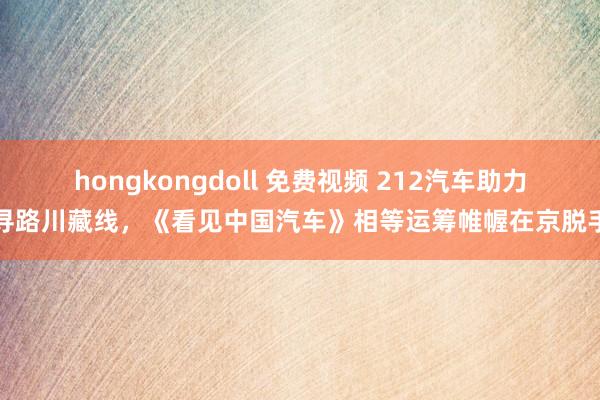 hongkongdoll 免费视频 212汽车助力寻路川藏线，《看见中国汽车》相等运筹帷幄在京脱手