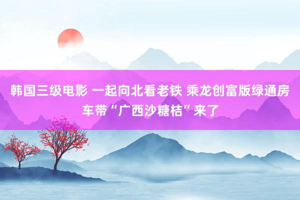 韩国三级电影 一起向北看老铁 乘龙创富版绿通房车带“广西沙糖桔”来了