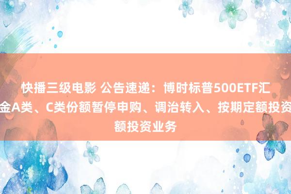 快播三级电影 公告速递：博时标普500ETF汇集基金A类、C类份额暂停申购、调治转入、按期定额投资业务