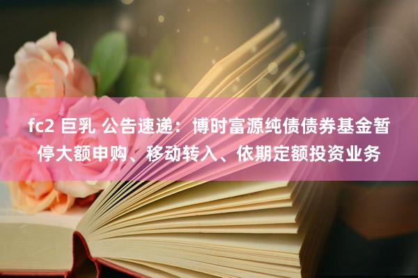 fc2 巨乳 公告速递：博时富源纯债债券基金暂停大额申购、移动转入、依期定额投资业务