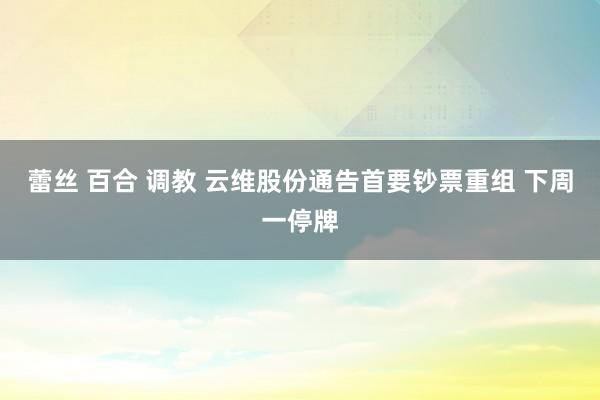 蕾丝 百合 调教 云维股份通告首要钞票重组 下周一停牌