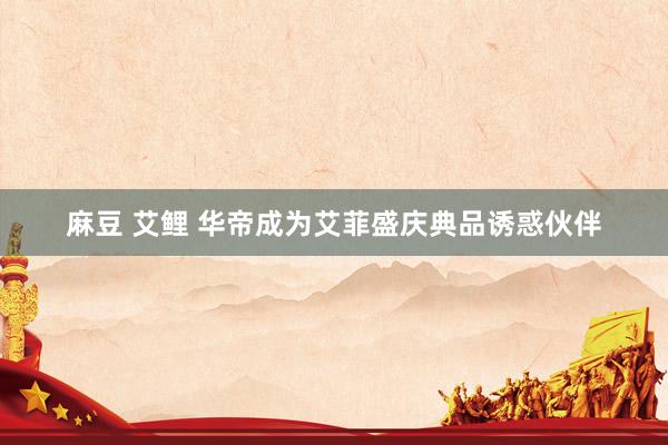 麻豆 艾鲤 华帝成为艾菲盛庆典品诱惑伙伴