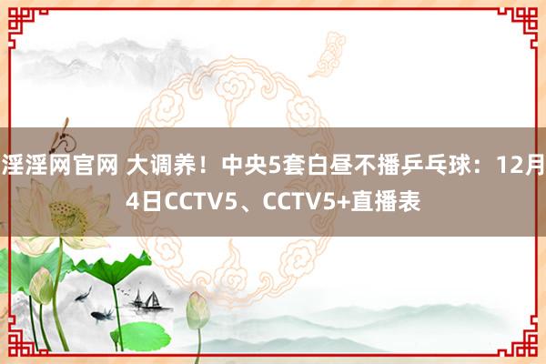 淫淫网官网 大调养！中央5套白昼不播乒乓球：12月4日CCTV5、CCTV5+直播表