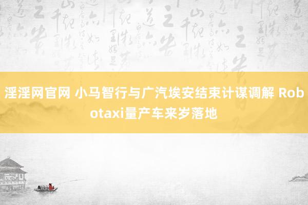 淫淫网官网 小马智行与广汽埃安结束计谋调解 Robotaxi量产车来岁落地