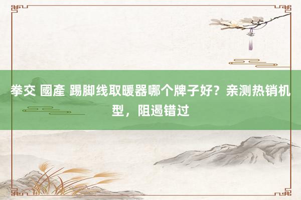 拳交 國產 踢脚线取暖器哪个牌子好？亲测热销机型，阻遏错过