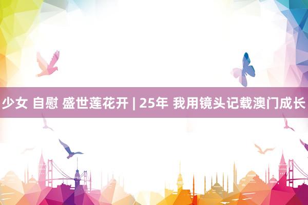 少女 自慰 盛世莲花开 | 25年 我用镜头记载澳门成长