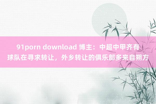 91porn download 博主：中超中甲齐有球队在寻求转让，外乡转让的俱乐部多来自朔方