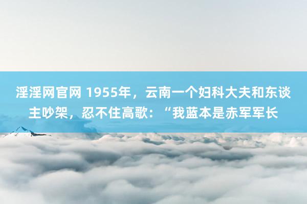 淫淫网官网 1955年，云南一个妇科大夫和东谈主吵架，忍不住高歌：“我蓝本是赤军军长