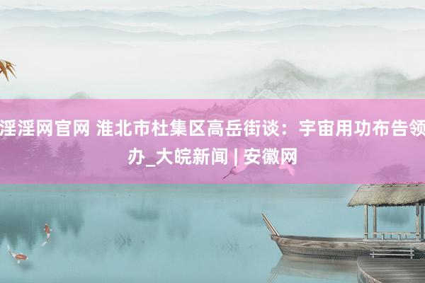 淫淫网官网 淮北市杜集区高岳街谈：宇宙用功布告领办_大皖新闻 | 安徽网